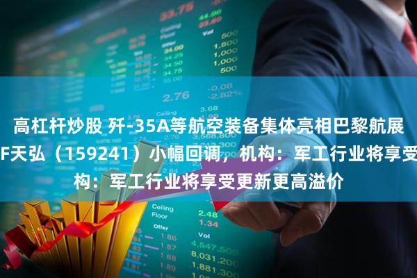 高杠杆炒股 歼-35A等航空装备集体亮相巴黎航展，航空航天ETF天弘（159241）小幅回调，机构：军工行业将享受更新更高溢价