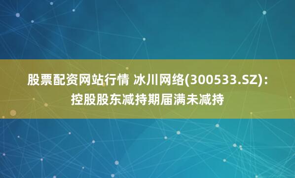 股票配资网站行情 冰川网络(300533.SZ)：控股股东减持期届满未减持