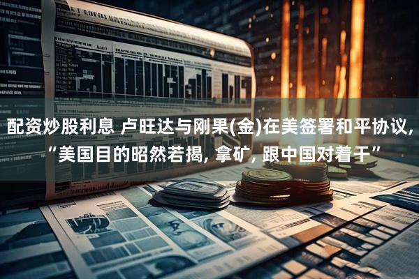 配资炒股利息 卢旺达与刚果(金)在美签署和平协议, “美国目的昭然若揭, 拿矿, 跟中国对着干”