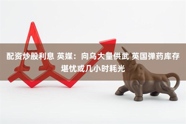 配资炒股利息 英媒：向乌大量供武 英国弹药库存堪忧或几小时耗光