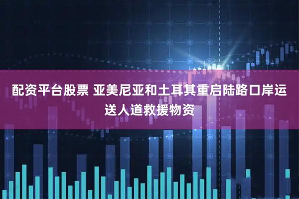 配资平台股票 亚美尼亚和土耳其重启陆路口岸运送人道救援物资