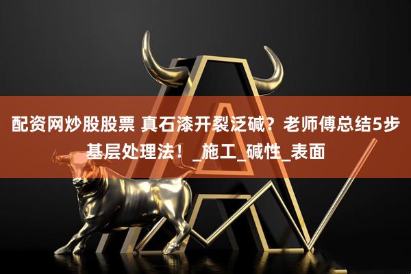 配资网炒股股票 真石漆开裂泛碱？老师傅总结5步基层处理法！_施工_碱性_表面