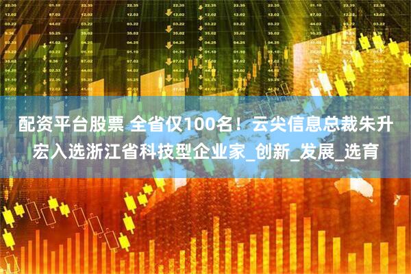 配资平台股票 全省仅100名！云尖信息总裁朱升宏入选浙江省科技型企业家_创新_发展_选育