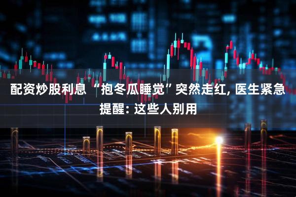 配资炒股利息 “抱冬瓜睡觉”突然走红, 医生紧急提醒: 这些人别用