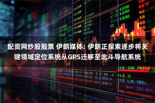 配资网炒股股票 伊朗媒体: 伊朗正探索逐步将关键领域定位系统从GPS迁移至北斗导航系统