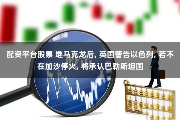 配资平台股票 继马克龙后, 英国警告以色列, 若不在加沙停火, 将承认巴勒斯坦国