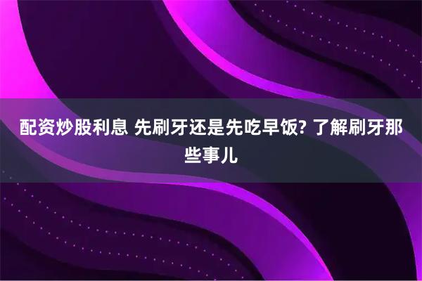 配资炒股利息 先刷牙还是先吃早饭? 了解刷牙那些事儿