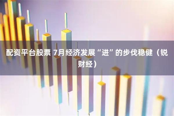 配资平台股票 7月经济发展“进”的步伐稳健（锐财经）