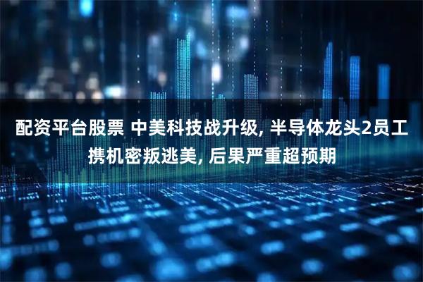 配资平台股票 中美科技战升级, 半导体龙头2员工携机密叛逃美, 后果严重超预期