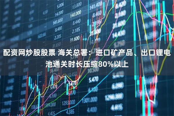 配资网炒股股票 海关总署：进口矿产品、出口锂电池通关时长压缩80%以上