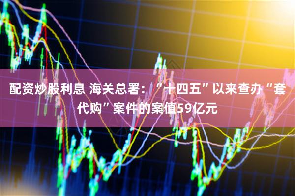 配资炒股利息 海关总署：“十四五”以来查办“套代购”案件的案值59亿元