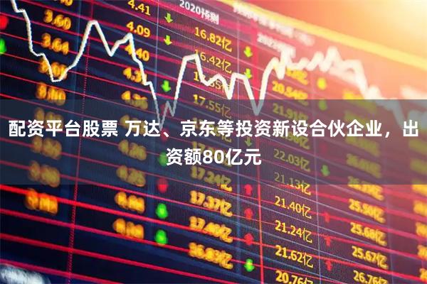 配资平台股票 万达、京东等投资新设合伙企业，出资额80亿元