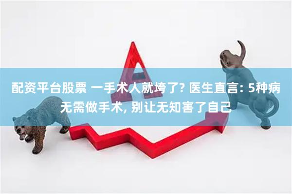 配资平台股票 一手术人就垮了? 医生直言: 5种病无需做手术, 别让无知害了自己