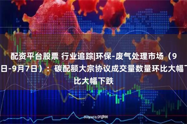 配资平台股票 行业追踪|环保-废气处理市场（9月1日-9月7日）：碳配额大宗协议成交量数量环比大幅下跌