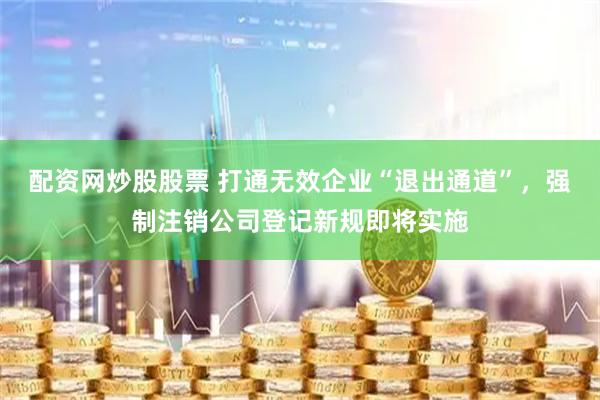 配资网炒股股票 打通无效企业“退出通道”，强制注销公司登记新规即将实施