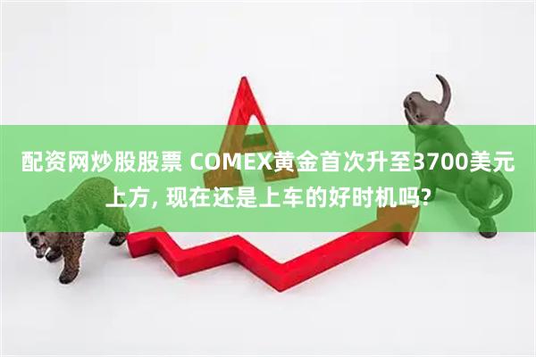 配资网炒股股票 COMEX黄金首次升至3700美元上方, 现在还是上车的好时机吗?