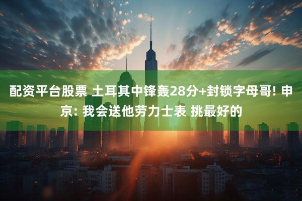 配资平台股票 土耳其中锋轰28分+封锁字母哥! 申京: 我会送他劳力士表 挑最好的