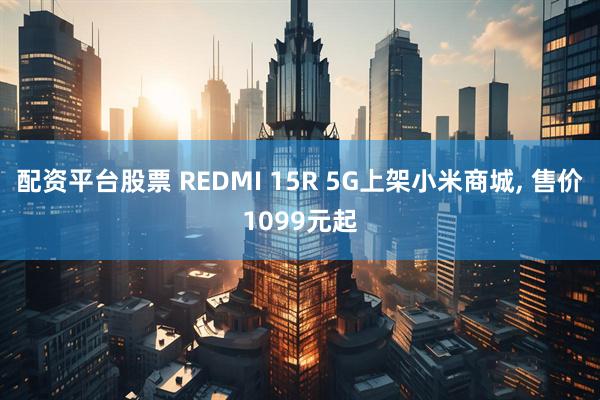 配资平台股票 REDMI 15R 5G上架小米商城, 售价1099元起