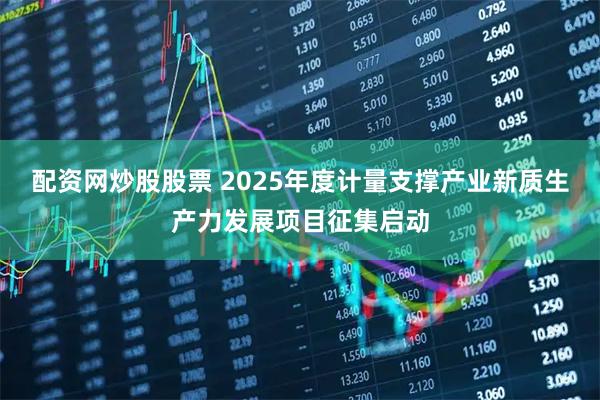配资网炒股股票 2025年度计量支撑产业新质生产力发展项目征集启动