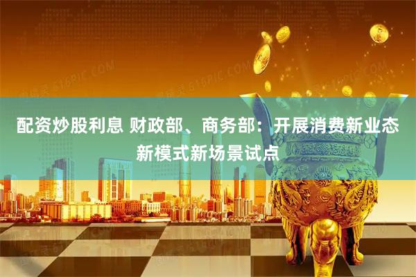 配资炒股利息 财政部、商务部：开展消费新业态新模式新场景试点