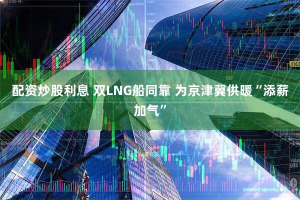 配资炒股利息 双LNG船同靠 为京津冀供暖“添薪加气”
