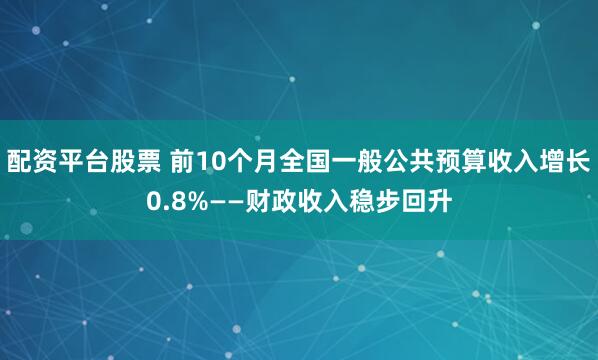配资平台股票 前10个月全国一般公共预算收入增长0.8%——财政收入稳步回升