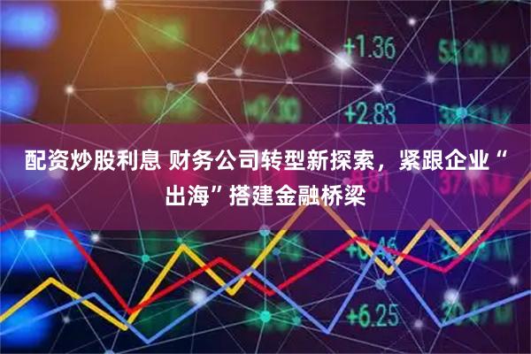 配资炒股利息 财务公司转型新探索,紧跟企业“出海”搭建金融桥梁