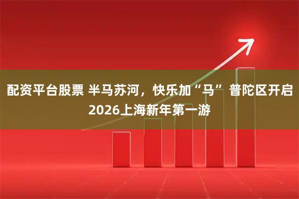 配资平台股票 半马苏河，快乐加“马” 普陀区开启2026上海新年第一游