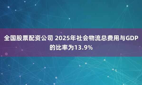 全国股票配资公司 2025年社会物流总费用与GDP的比率为13.9%
