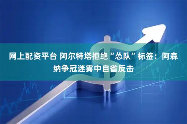 网上配资平台 阿尔特塔拒绝“怂队”标签：阿森纳争冠迷雾中自省反击