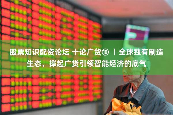 股票知识配资论坛 十论广货⑩ 丨全球独有制造生态，撑起广货引领智能经济的底气
