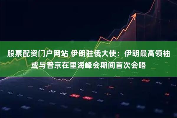 股票配资门户网站 伊朗驻俄大使：伊朗最高领袖或与普京在里海峰会期间首次会晤