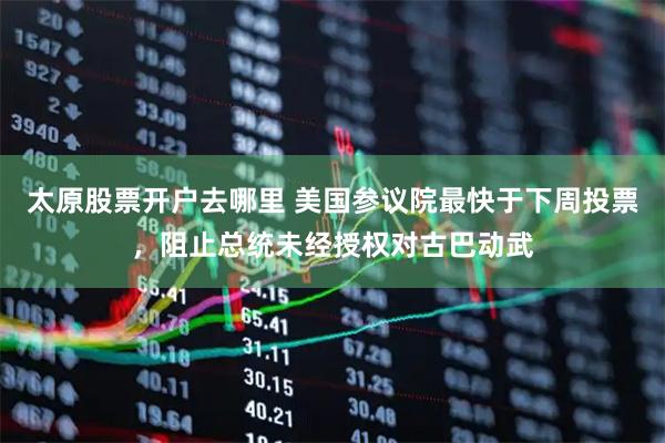 太原股票开户去哪里 美国参议院最快于下周投票,阻止总统未经授权对古巴动武