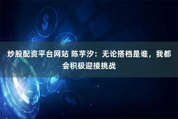 炒股配资平台网站 陈芋汐：无论搭档是谁，我都会积极迎接挑战