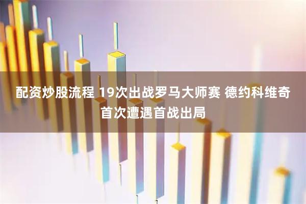 配资炒股流程 19次出战罗马大师赛 德约科维奇首次遭遇首战出局