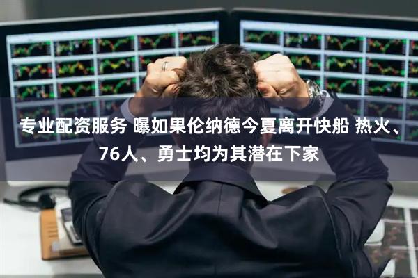 专业配资服务 曝如果伦纳德今夏离开快船 热火、76人、勇士均为其潜在下家
