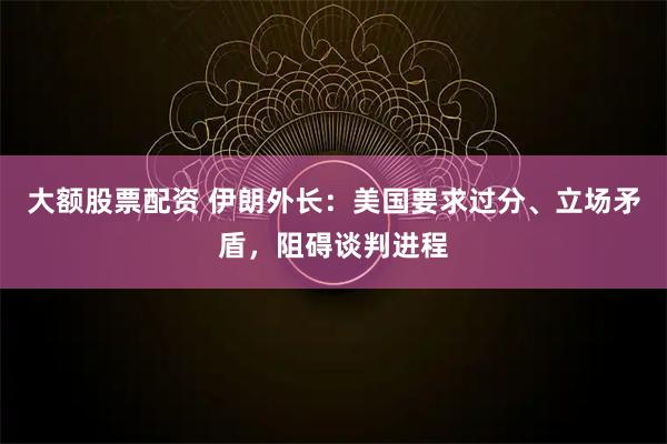 大额股票配资 伊朗外长：美国要求过分、立场矛盾，阻碍谈判进程