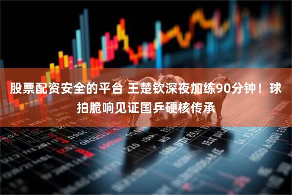 股票配资安全的平台 王楚钦深夜加练90分钟！球拍脆响见证国乒硬核传承