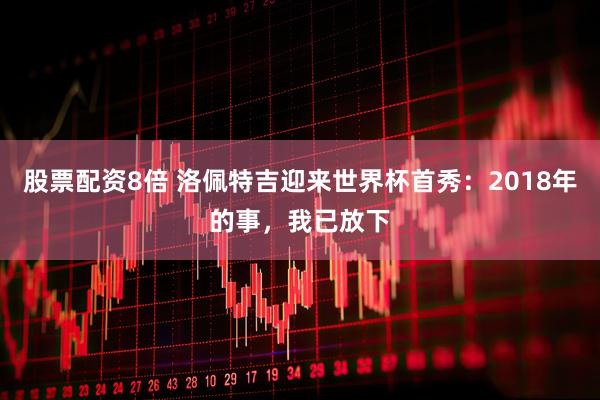股票配资8倍 洛佩特吉迎来世界杯首秀：2018年的事，我已放下