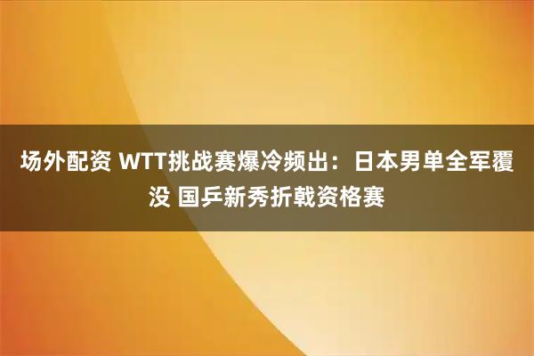 场外配资 WTT挑战赛爆冷频出：日本男单全军覆没 国乒新秀折戟资格赛
