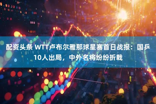 配资头条 WTT卢布尔雅那球星赛首日战报:国乒10人出局,中外名将纷纷折戟